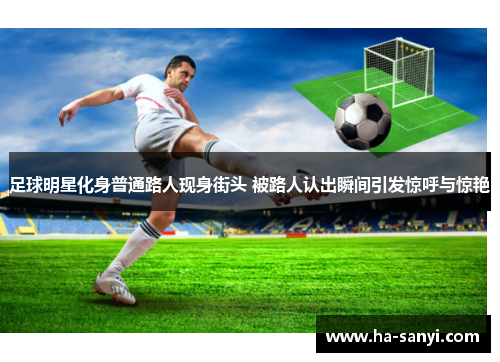 足球明星化身普通路人现身街头 被路人认出瞬间引发惊呼与惊艳