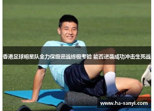 香港足球明星队全力保级迎战终极考验 能否逆袭成功冲击生死战