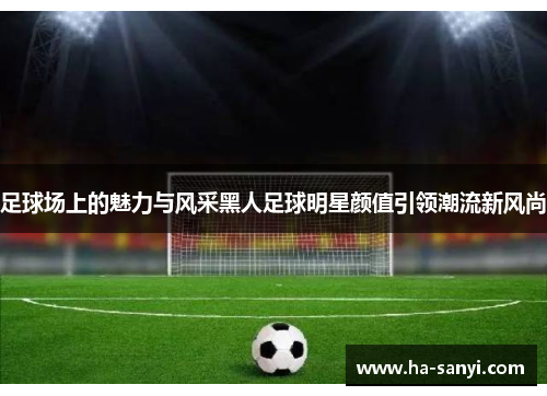 足球场上的魅力与风采黑人足球明星颜值引领潮流新风尚