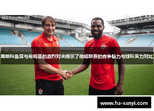 莫斯科鱼雷与希姆基的激烈对决揭示了俄超联赛的竞争魅力与球队实力对比